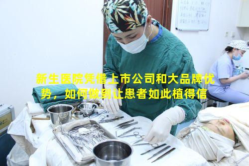 新生医院凭借上市公司和大品牌优势，如何做到让患者如此植得信 🐕 赖